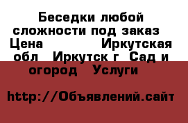 Беседки любой сложности под заказ › Цена ­ 47 000 - Иркутская обл., Иркутск г. Сад и огород » Услуги   